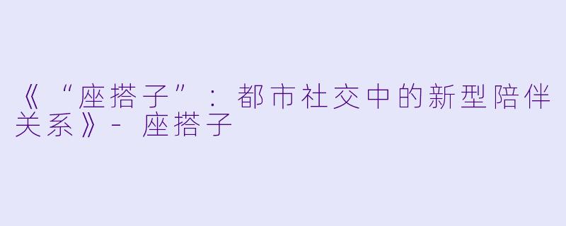 《“座搭子”：都市社交中的新型陪伴关系》-座搭子