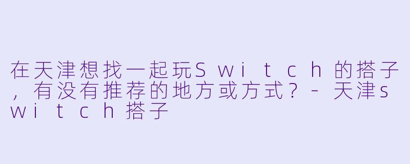 在天津想找一起玩Switch的搭子，有没有推荐的地方或方式？-天津switch搭子