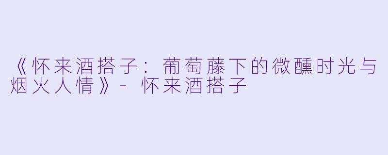 《怀来酒搭子：葡萄藤下的微醺时光与烟火人情》-怀来酒搭子