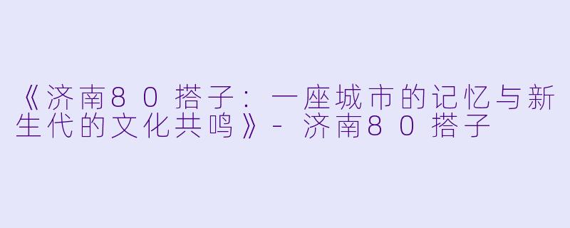 《济南80搭子：一座城市的记忆与新生代的文化共鸣》-济南80搭子