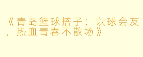 《青岛篮球搭子：以球会友，热血青春不散场》
