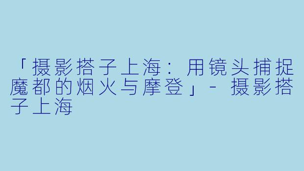「摄影搭子上海：用镜头捕捉魔都的烟火与摩登」-摄影搭子上海