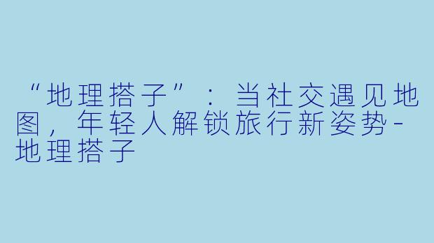 “地理搭子”：当社交遇见地图，年轻人解锁旅行新姿势-地理搭子