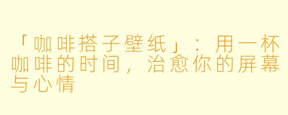 「咖啡搭子壁纸」：用一杯咖啡的时间，治愈你的屏幕与心情