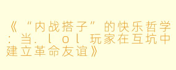 《“内战搭子”的快乐哲学：当.lol玩家在互坑中建立革命友谊》