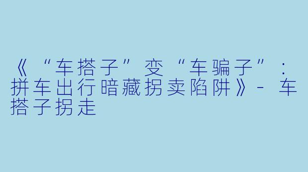 《“车搭子”变“车骗子”：拼车出行暗藏拐卖陷阱》-车搭子拐走