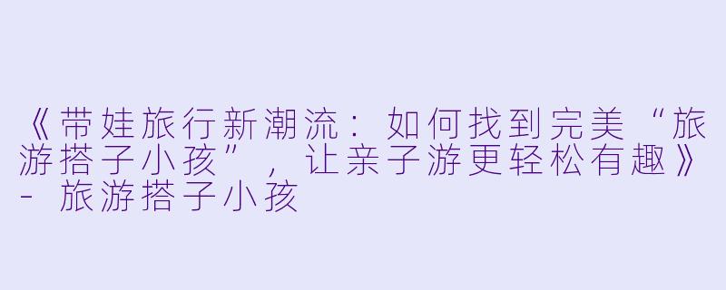 《带娃旅行新潮流：如何找到完美“旅游搭子小孩”，让亲子游更轻松有趣》-旅游搭子小孩