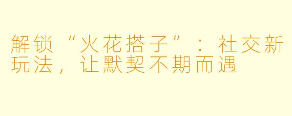 解锁“火花搭子”：社交新玩法，让默契不期而遇