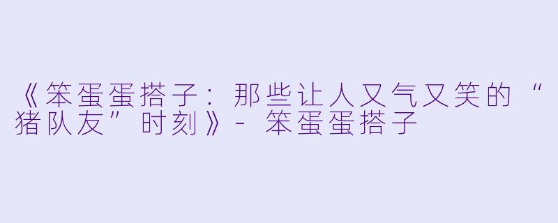 《笨蛋蛋搭子:那些让人又气又笑的“猪队友”时刻》