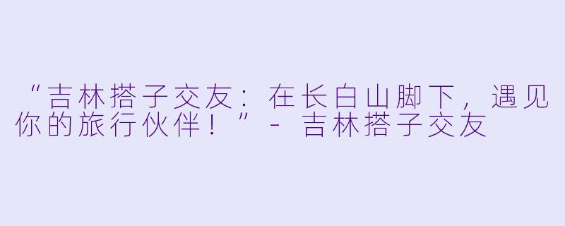 “吉林搭子交友：在长白山脚下，遇见你的旅行伙伴！”-吉林搭子交友