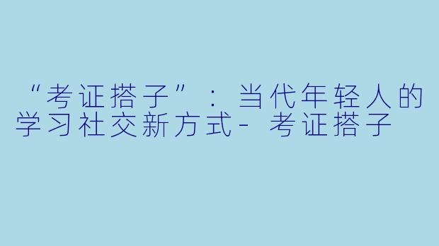 “考证搭子”：当代年轻人的学习社交新方式-考证搭子