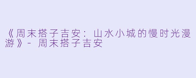 《周末搭子吉安：山水小城的慢时光漫游》-周末搭子吉安