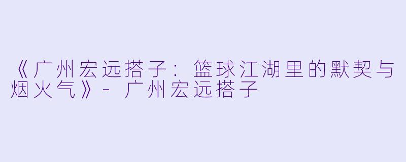 《广州宏远搭子：篮球江湖里的默契与烟火气》-广州宏远搭子