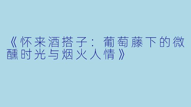《怀来酒搭子：葡萄藤下的微醺时光与烟火人情》