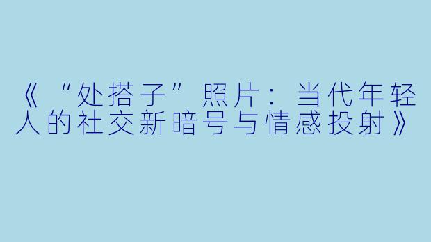 《“处搭子”照片：当代年轻人的社交新暗号与情感投射》