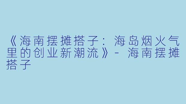 《海南摆摊搭子：海岛烟火气里的创业新潮流》-海南摆摊搭子