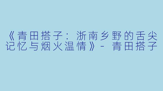 《青田搭子：浙南乡野的舌尖记忆与烟火温情》-青田搭子