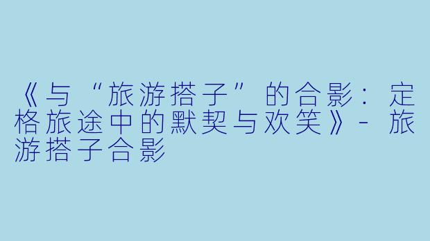 《与“旅游搭子”的合影：定格旅途中的默契与欢笑》-旅游搭子合影