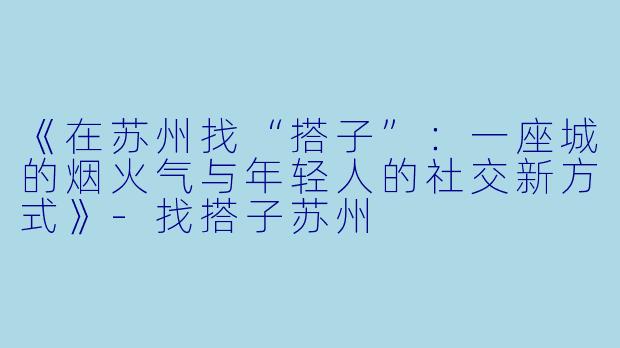 《在苏州找“搭子”：一座城的烟火气与年轻人的社交新方式》-找搭子苏州