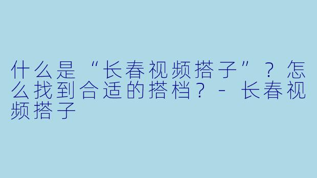 什么是“长春视频搭子”？怎么找到合适的搭档？-长春视频搭子