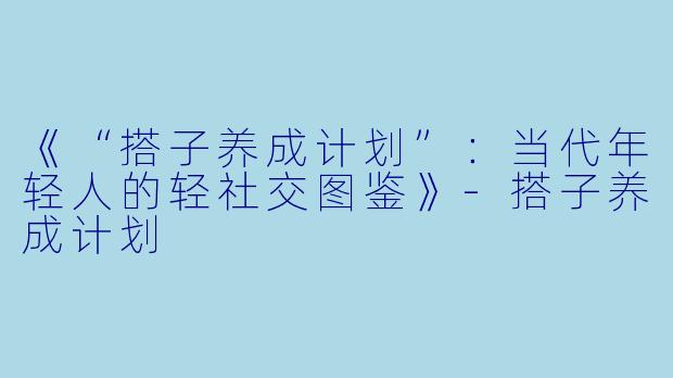 《“搭子养成计划”:当代年轻人的轻社交图鉴》