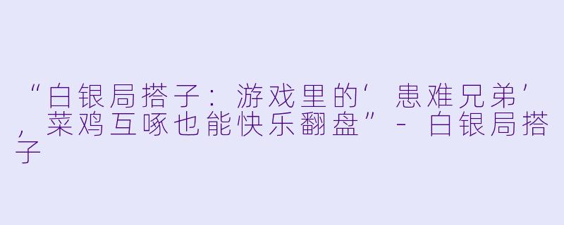 “白银局搭子：游戏里的‘患难兄弟’，菜鸡互啄也能快乐翻盘”-白银局搭子