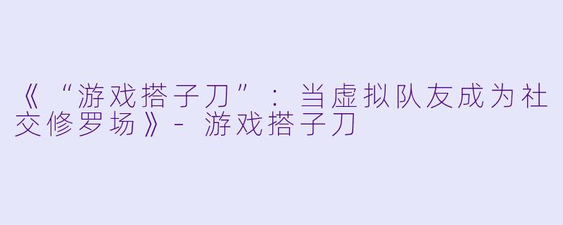《“游戏搭子刀”：当虚拟队友成为社交修罗场》-游戏搭子刀