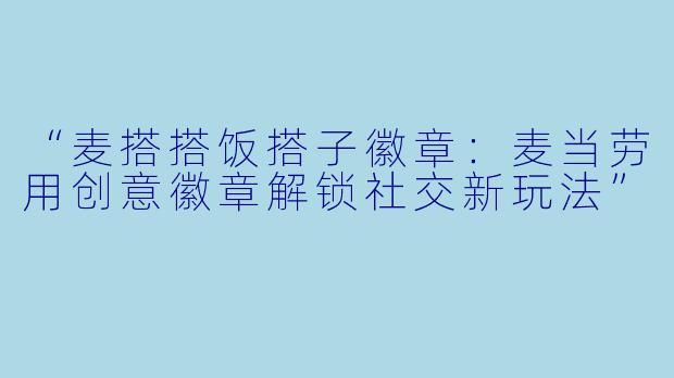 “麦搭搭饭搭子徽章:麦当劳用创意徽章解锁社交新玩法”