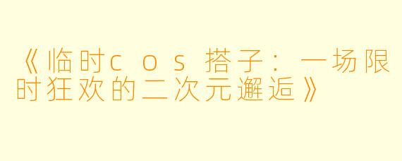 《临时cos搭子：一场限时狂欢的二次元邂逅》