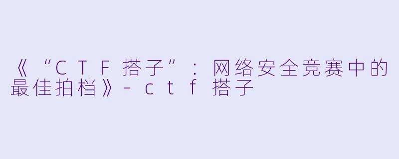 《“CTF搭子”：网络安全竞赛中的最佳拍档》-ctf搭子