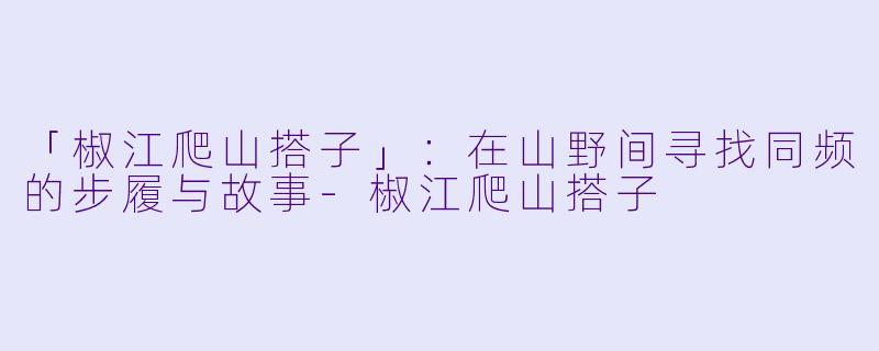 「椒江爬山搭子」：在山野间寻找同频的步履与故事-椒江爬山搭子