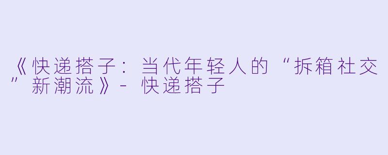 《快递搭子：当代年轻人的“拆箱社交”新潮流》-快递搭子