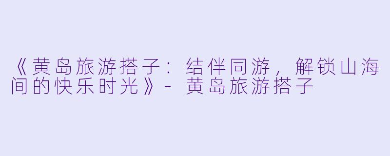 《黄岛旅游搭子：结伴同游，解锁山海间的快乐时光》-黄岛旅游搭子