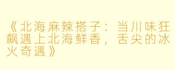 《北海麻辣搭子：当川味狂飙遇上北海鲜香，舌尖的冰火奇遇》