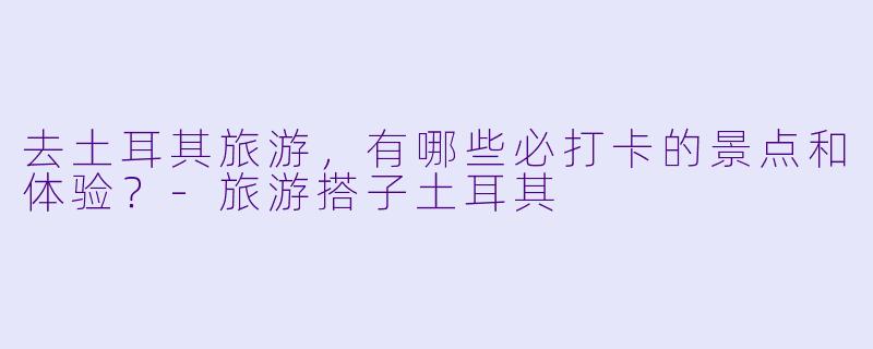 去土耳其旅游，有哪些必打卡的景点和体验？-旅游搭子土耳其