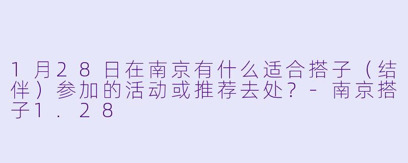 1月28日在南京有什么适合搭子（结伴）参加的活动或推荐去处？-南京搭子1.28