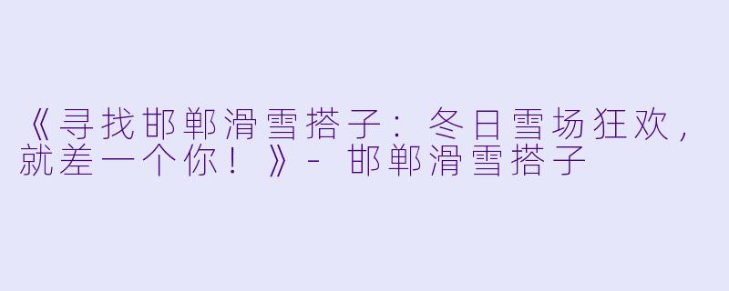 《寻找邯郸滑雪搭子:冬日雪场狂欢,就差一个你!》