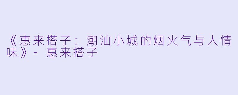 《惠来搭子：潮汕小城的烟火气与人情味》-惠来搭子