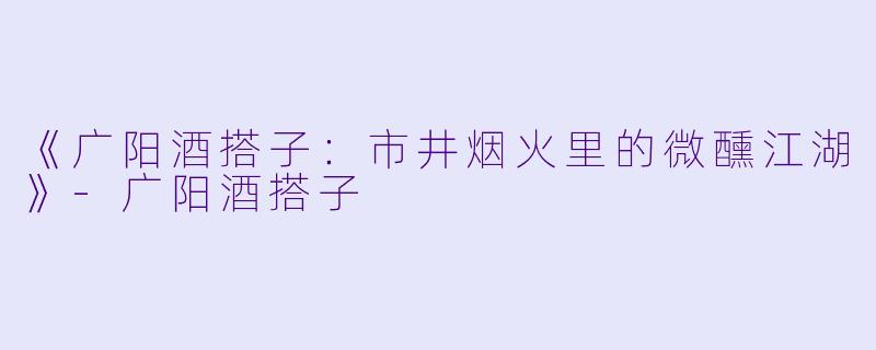 《广阳酒搭子：市井烟火里的微醺江湖》-广阳酒搭子