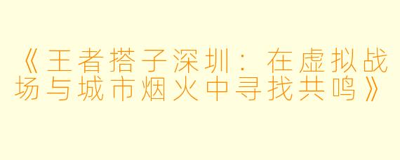 《王者搭子深圳：在虚拟战场与城市烟火中寻找共鸣》
