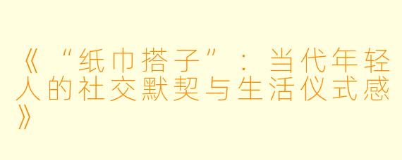 《“纸巾搭子”：当代年轻人的社交默契与生活仪式感》