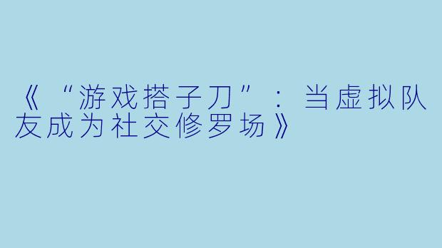 《“游戏搭子刀”：当虚拟队友成为社交修罗场》