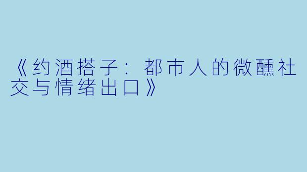 《约酒搭子：都市人的微醺社交与情绪出口》