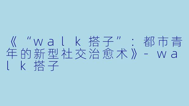 《“walk搭子”:都市青年的新型社交治愈术》