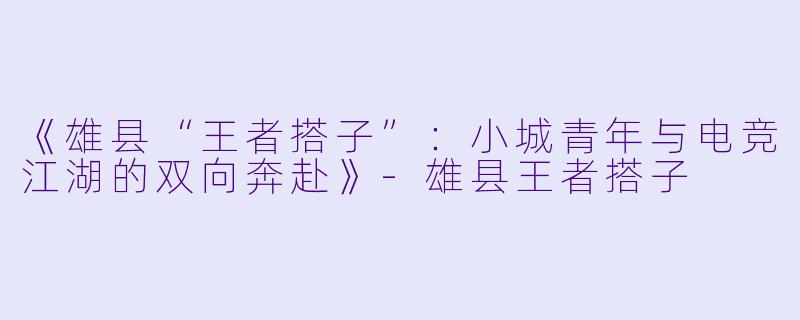 《雄县“王者搭子”：小城青年与电竞江湖的双向奔赴》-雄县王者搭子