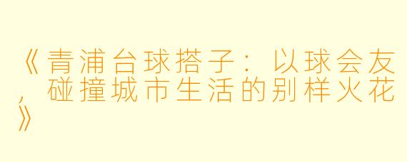 《青浦台球搭子：以球会友，碰撞城市生活的别样火花》