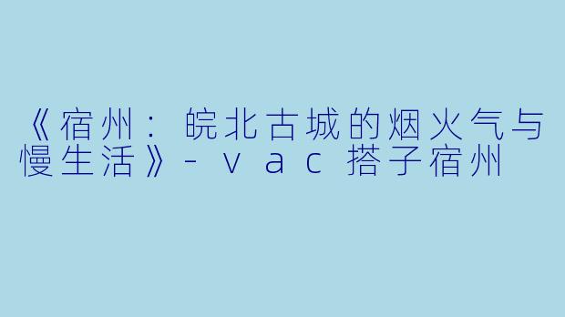 《宿州：皖北古城的烟火气与慢生活》-vac搭子宿州