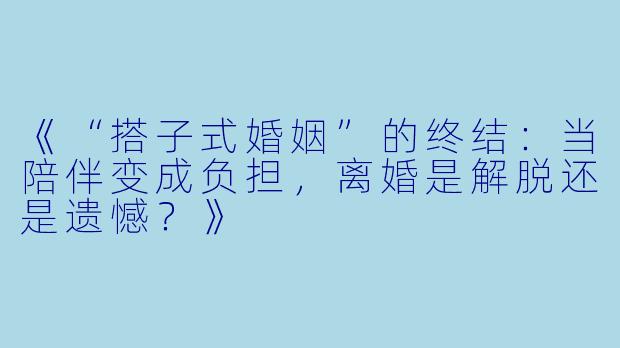 《“搭子式婚姻”的终结：当陪伴变成负担，离婚是解脱还是遗憾？》