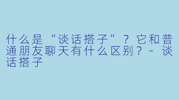 什么是“谈话搭子”？它和普通朋友聊天有什么区别？-谈话搭子