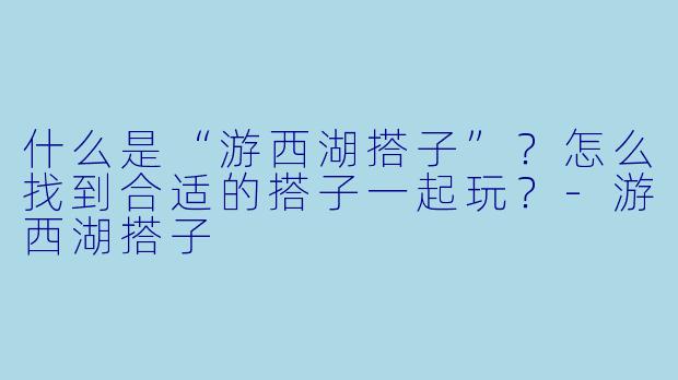 什么是“游西湖搭子”?怎么找到合适的搭子一起玩?